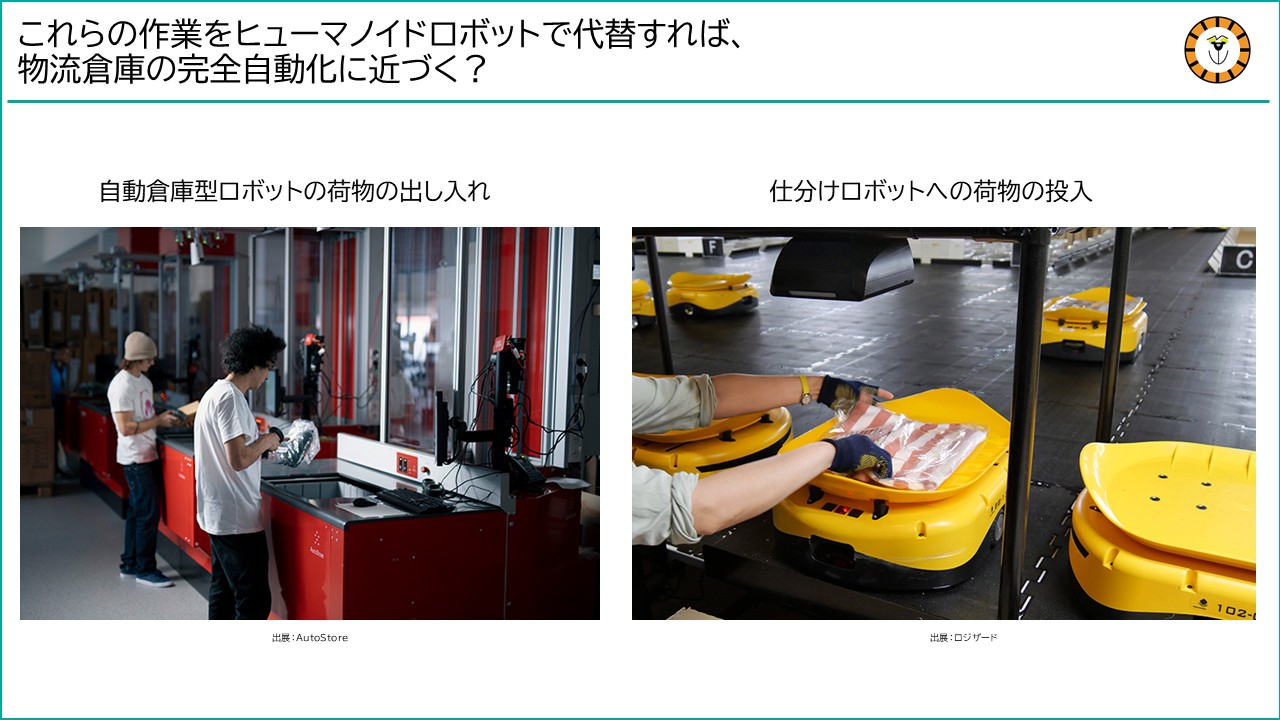 自動倉庫からの物の出し入れや仕分けロボットへの物の投入をヒューマノイドが行うようになれば、倉庫作業の完全自動化に近づくかもしれない。